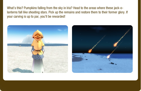 What??s this? Pumpkins falling from the sky in Iria? Head to the areas where these jack-o-lanterns fall like shooting stars. Pick up the remains and restore them to their former glory. If your carving is up to par, you??ll be rewarded!