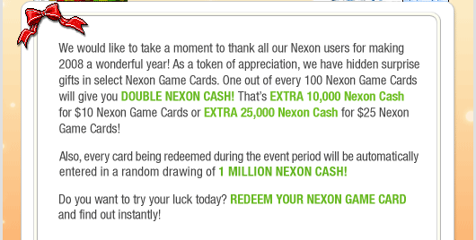 We would like to take a moment to thank all our Nexon users for making 2008 a wonderful year! As a token of appreciation, we have hidden surprise gifts in select Nexon Game Cards. One out of every 100 Nexon Game Cards will give you DOUBLE NEXON CASH! That's EXTRA 10,000 Nexon Cash for $10 Nexon Game Cards or EXTRA 25,000 Nexon Cash for $25 Nexon Game Cards! Also, every card being redeemed during the event period will be automatically entered in a random drawing of 1 Million Nexon Cash! Do you want to try your luck today? Redeem your Nexon Game Card and find out instantly!